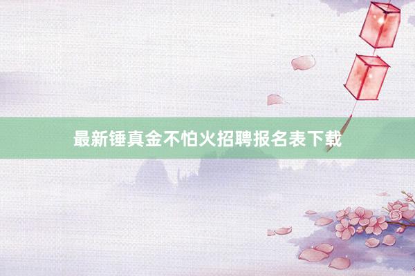 最新锤真金不怕火招聘报名表下载